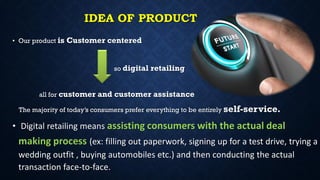 IDEA OF PRODUCT
• Our product is Customer centered
so digital retailing
all for customer and customer assistance
The majority of today’s consumers prefer everything to be entirely self-service.
• Digital retailing means assisting consumers with the actual deal
making process (ex: filling out paperwork, signing up for a test drive, trying a
wedding outfit , buying automobiles etc.) and then conducting the actual
transaction face-to-face.
 