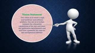 Vision Statement
Our vision is to create a high
end hardware and software
platform. Our aim is to further
enhance the interactive
capabilities of the unit and lower
the application development cost
and have a powerful yet easy-to-
use management software.
 