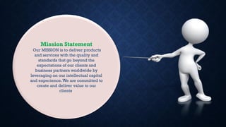 Mission Statement
Our MISSION is to deliver products
and services with the quality and
standards that go beyond the
expectations of our clients and
business partners worldwide by
leveraging on our intellectual capital
and experience.We are committed to
create and deliver value to our
clients.
 