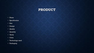 PRODUCT
• Name
• Specification
• Size
• Design
• Quality
• Quantity
• Varity
• Color
• Technology used
• Packaging
 