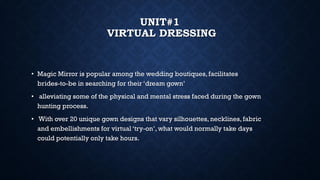 UNIT#1
VIRTUAL DRESSING
• Magic Mirror is popular among the wedding boutiques,facilitates
brides-to-be in searching for their ‘dream gown’
• alleviating some of the physical and mental stress faced during the gown
hunting process.
• With over 20 unique gown designs that vary silhouettes, necklines, fabric
and embellishments for virtual ‘try-on’, what would normally take days
could potentially only take hours.
 