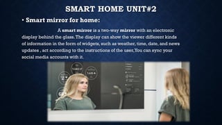SMART HOME UNIT#2
• Smart mirror for home:
A smart mirror is a two-way mirror with an electronic
display behind the glass.The display can show the viewer different kinds
of information in the form of widgets, such as weather, time, date, and news
updates , act according to the instructions of the user,You can sync your
social media accounts with it.
 