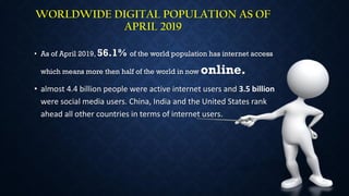 WORLDWIDE DIGITAL POPULATION AS OF
APRIL 2019
• As of April 2019, 56.1% of the world population has internet access
which means more then half of the world in now online.
• almost 4.4 billion people were active internet users and 3.5 billion
were social media users. China, India and the United States rank
ahead all other countries in terms of internet users.
 
