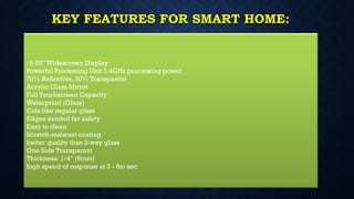 KEY FEATURES FOR SMART HOME:
: 5.55”Widescreen Display
Powerful Processing Unit 3.4GHz processing power
70% Reflective, 30% Transparent
Acrylic Glass Mirror
Full Touchscreen Capacity
Waterproof (Glass)
Cuts like regular glass
Edges sanded for safety
Easy to clean
Scratch-resistant coating
better quality than 2-way glass
One Side Transparent
Thickness: 1/4″ (6mm)
high speed of response at 3 - 8m sec
 
