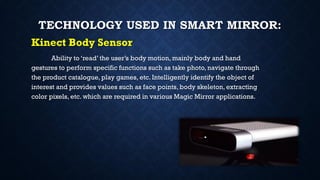 TECHNOLOGY USED IN SMART MIRROR:
Kinect Body Sensor
Ability to ‘read’ the user’s body motion, mainly body and hand
gestures to perform specific functions such as take photo, navigate through
the product catalogue, play games, etc. Intelligently identify the object of
interest and provides values such as face points, body skeleton, extracting
color pixels, etc. which are required in various Magic Mirror applications.
 