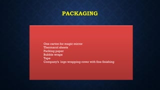 PACKAGING
One carton for magic mirror
Thermacol sheets
Packing paper
Bubble wraps
Tape
Company’s logo wrapping cover with fine finishing
 