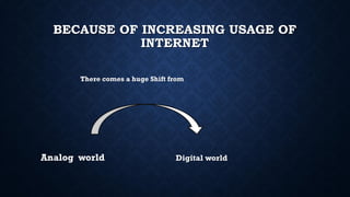BECAUSE OF INCREASING USAGE OF
INTERNET
There comes a huge Shift from
Analog world Digital world
 