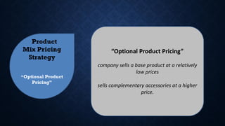 Product
Mix Pricing
Strategy
“Optional Product
Pricing”
“Optional Product Pricing”
company sells a base product at a relatively
low prices
sells complementary accessories at a higher
price.
 