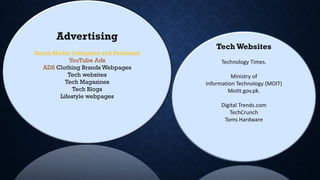 Advertising
Social Media: Instagram and Facebook
YouTube Ads
ADS Clothing Brands Webpages
Tech websites
Tech Magazines
Tech Blogs
Lifestyle webpages
TechWebsites
Technology Times.
Ministry of
Information Technology (MOIT)
Moitt.gov.pk.
Digital Trends.com
TechCrunch
Toms Hardware
 
