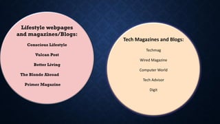 Lifestyle webpages
and magazines/Blogs:
Conscious Lifestyle
Vulcan Post
Better Living
The Blonde Abroad
Primer Magazine
Tech Magazines and Blogs:
Techmag
Wired Magazine
Computer World
Tech Advisor
Digit
 