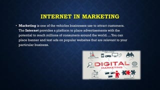 INTERNET IN MARKETING
• Marketing is one of the vehicles businesses use to attract customers.
The Internet provides a platform to place advertisements with the
potential to reach millions of consumers around the world. ...You can
place banner and text ads on popular websites that are relevant to your
particular business.
 