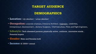 TARGET AUDIENCE
DEMOGRAPHICS
• Location: ‘city dwellers’,‘ urban dwellers’
• Occupation: corporate employee, Enterprise Architect, Engineers , celebrities,
Entrepreneurs ,Businessman's , doctors/ Surgeons, Chief Executives, Pilots and Flight Engineers.
• Lifestyle: Tech obsessed persons, physically active , outdoors , innovative minds ,
Potential buyers
• Gender: Male and Females both
• Income: $ 15000+ annual
 