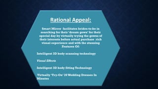 Rational Appeal:
Smart Mirror facilitates brides-to-be in
searching for their ‘dream gown’ for their
special day by virtually trying the gowns of
their interests before actual purchase rich
visual experience and with the stunning
Features Of:
Intelligent 3D body scanning technology
Visual Effects
Intelligent 3D body fitting Technology
Virtually ‘Try-On’ 20Wedding Dresses In
Minutes
 