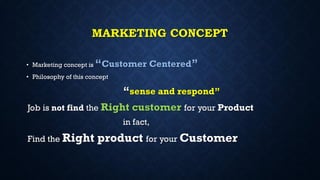 MARKETING CONCEPT
• Marketing concept is “Customer Centered”
• Philosophy of this concept
“sense and respond”
Job is not find the Right customer for your Product
in fact,
Find the Right product for your Customer
 
