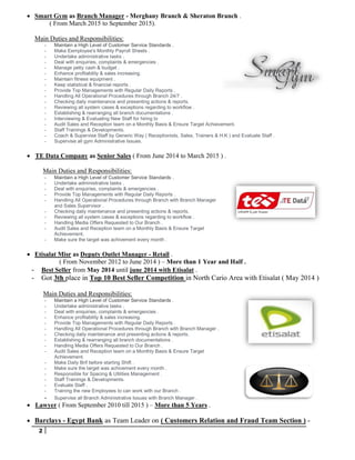 2
 Smart Gym as Branch Manager - Merghany Branch & Sheraton Branch .
( From March 2015 to September 2015).
Main Duties and Responsibilities:
- Maintain a High Level of Customer Service Standards .
- Make Eemployee's Monthly Payroll Sheets .
- Undertake administrative tasks .
- Deal with enquiries, complaints & emergencies .
- Manage petty cash & budget .
- Enhance profitability & sales increasing.
- Maintain fitness equipment .
- Keep statistical & financial reports .
- Provide Top Managements with Regular Daily Reports .
- Handling All Operational Procedures through Branch 24/7 .
- Checking daily maintenance and presenting actions & reports.
- Reviewing all system cases & exceptions regarding to workflow .
- Establishing & rearranging all branch documentations .
- Interviewing & Evaluating New Staff for hiring to
- Audit Sales and Reception team on a Monthly Basis & Ensure Target Achievement.
- Staff Trainings & Developments.
- Coach & Supervise Staff by Generic Way ( Receptionists, Sales, Trainers & H.K ) and Evaluate Staff .
- Supervise all gym Administrative Issues.
 TE Data Company as Senior Sales ( From June 2014 to March 2015 ) .
Main Duties and Responsibilities:
- Maintain a High Level of Customer Service Standards .
- Undertake administrative tasks .
- Deal with enquiries, complaints & emergencies .
- Provide Top Managements with Regular Daily Reports .
- Handling All Operational Procedures through Branch with Branch Manager
and Sales Supervisor .
- Checking daily maintenance and presenting actions & reports.
- Reviewing all system cases & exceptions regarding to workflow .
- Handling Media Offers Requested to Our Branch .
- Audit Sales and Reception team on a Monthly Basis & Ensure Target
Achievement.
- Make sure the target was achivement every month .
 Etisalat Misr as Deputy Outlet Manager - Retail .
( From November 2012 to June 2014 ) – More than 1 Year and Half .
- Best Seller from May 2014 until june 2014 with Etisalat .
- Got 3th place in Top 10 Best Seller Competition in North Cario Area with Etisalat ( May 2014 )
Main Duties and Responsibilities:
- Maintain a High Level of Customer Service Standards .
- Undertake administrative tasks .
- Deal with enquiries, complaints & emergencies .
- Enhance profitability & sales increasing.
- Provide Top Managements with Regular Daily Reports .
- Handling All Operational Procedures through Branch with Branch Manager .
- Checking daily maintenance and presenting actions & reports.
- Establishing & rearranging all branch documentations .
- Handling Media Offers Requested to Our Branch .
- Audit Sales and Reception team on a Monthly Basis & Ensure Target
Achievement.
- Make Daily Brif before starting Shift .
- Make sure the target was achivement every month .
- Responsible for Spacing & Utilities Management .
- Staff Trainings & Developments.
- Evaluate Staff .
- Training the new Employees to can work with our Branch .
- Supervise all Branch Administrative Issues with Branch Manager .
 Lawyer ( From September 2010 till 2015 ) – More than 5 Years .
 Barclays - Egypt Bank as Team Leader on ( Customers Relation and Fraud Team Section ) -
 