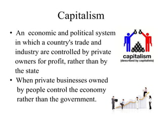 Capitalism
• An economic and political system
in which a country's trade and
industry are controlled by private
owners for profit, rather than by
the state
• When private businesses owned
by people control the economy
rather than the government.

 