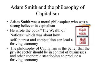 Adam Smith and the philosophy of
Capitalism
• Adam Smith was a moral philosopher who was a
strong believer in capitalism
• He wrote the book “The Wealth of
Nations” which was about how
self-interest and competition can lead to a
thriving economy
• The philosophy of Capitalism is the belief that the
private sector should be in control of businesses
and other economic standpoints to produce a
thriving economy

 