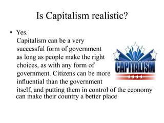 Is Capitalism realistic?
• Yes.
Capitalism can be a very
successful form of government
as long as people make the right
choices, as with any form of
government. Citizens can be more
inﬂuential than the government
itself, and putting them in control of the economy
can make their country a better place

 