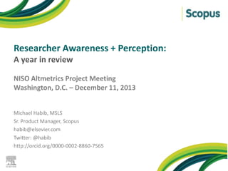 Researcher Awareness + Perception:
A year in review
NISO Altmetrics Project Meeting
Washington, D.C. – December 11, 2013
Michael Habib, MSLS
Sr. Product Manager, Scopus
habib@elsevier.com
Twitter: @habib
http://orcid.org/0000-0002-8860-7565

 
