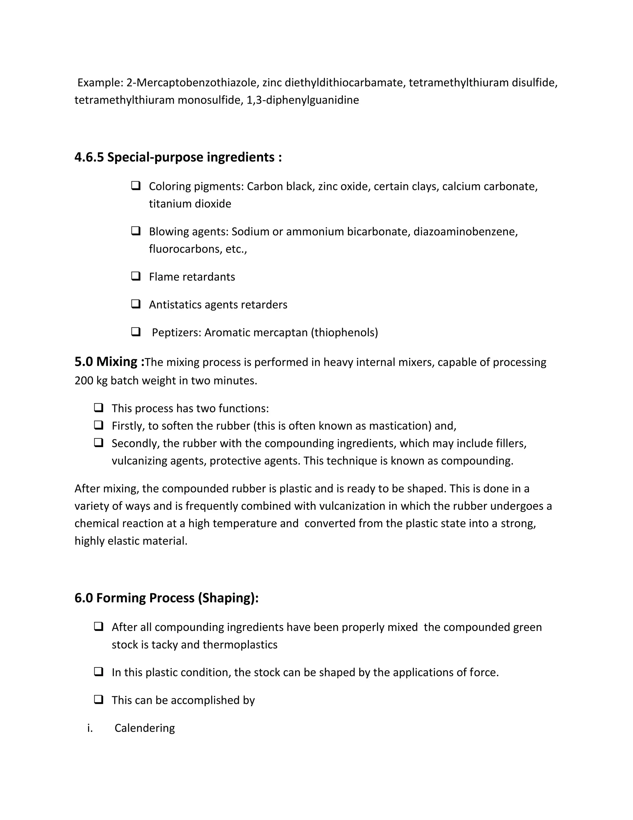 Example: 2-Mercaptobenzothiazole, zinc diethyldithiocarbamate, tetramethylthiuram disulfide,
tetramethylthiuram monosulfide, 1,3-diphenylguanidine
4.6.5 Special-purpose ingredients :
 Coloring pigments: Carbon black, zinc oxide, certain clays, calcium carbonate,
titanium dioxide
 Blowing agents: Sodium or ammonium bicarbonate, diazoaminobenzene,
fluorocarbons, etc.,
 Flame retardants
 Antistatics agents retarders
 Peptizers: Aromatic mercaptan (thiophenols)
5.0 Mixing :The mixing process is performed in heavy internal mixers, capable of processing
200 kg batch weight in two minutes.
 This process has two functions:
 Firstly, to soften the rubber (this is often known as mastication) and,
 Secondly, the rubber with the compounding ingredients, which may include fillers,
vulcanizing agents, protective agents. This technique is known as compounding.
After mixing, the compounded rubber is plastic and is ready to be shaped. This is done in a
variety of ways and is frequently combined with vulcanization in which the rubber undergoes a
chemical reaction at a high temperature and converted from the plastic state into a strong,
highly elastic material.
6.0 Forming Process (Shaping):
 After all compounding ingredients have been properly mixed the compounded green
stock is tacky and thermoplastics
 In this plastic condition, the stock can be shaped by the applications of force.
 This can be accomplished by
i. Calendering
 