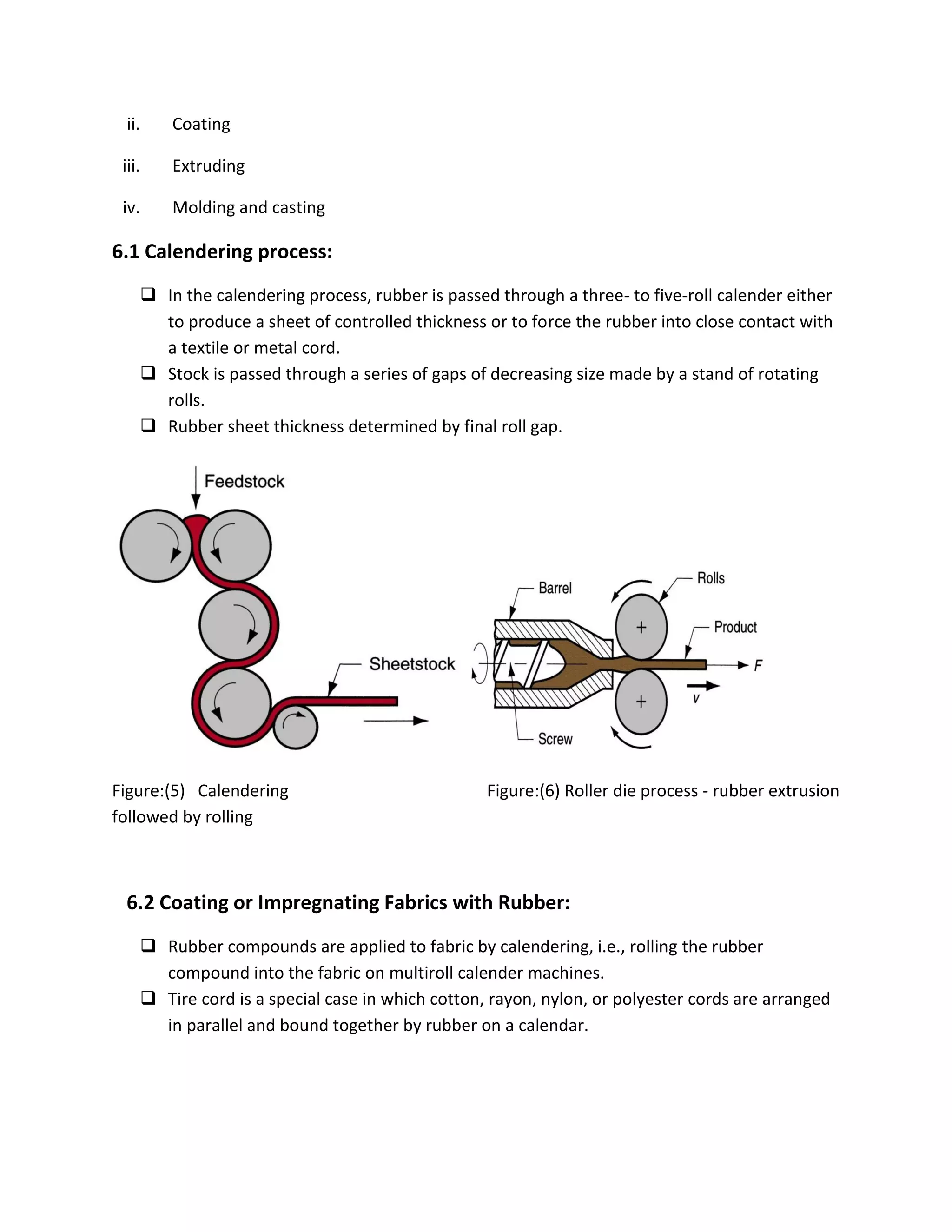 ii. Coating
iii. Extruding
iv. Molding and casting
6.1 Calendering process:
 In the calendering process, rubber is passed through a three- to five-roll calender either
to produce a sheet of controlled thickness or to force the rubber into close contact with
a textile or metal cord.
 Stock is passed through a series of gaps of decreasing size made by a stand of rotating
rolls.
 Rubber sheet thickness determined by final roll gap.
Figure:(5) Calendering Figure:(6) Roller die process - rubber extrusion
followed by rolling
6.2 Coating or Impregnating Fabrics with Rubber:
 Rubber compounds are applied to fabric by calendering, i.e., rolling the rubber
compound into the fabric on multiroll calender machines.
 Tire cord is a special case in which cotton, rayon, nylon, or polyester cords are arranged
in parallel and bound together by rubber on a calendar.
 