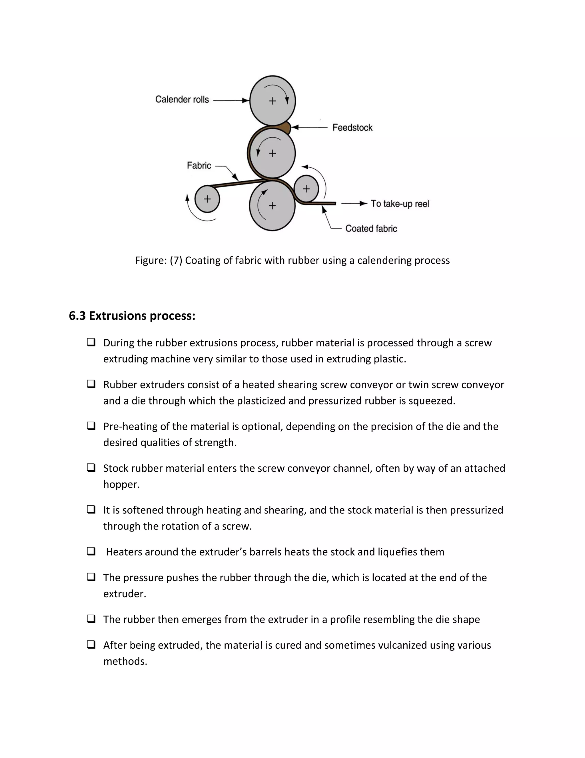 Figure: (7) Coating of fabric with rubber using a calendering process
6.3 Extrusions process:
 During the rubber extrusions process, rubber material is processed through a screw
extruding machine very similar to those used in extruding plastic.
 Rubber extruders consist of a heated shearing screw conveyor or twin screw conveyor
and a die through which the plasticized and pressurized rubber is squeezed.
 Pre-heating of the material is optional, depending on the precision of the die and the
desired qualities of strength.
 Stock rubber material enters the screw conveyor channel, often by way of an attached
hopper.
 It is softened through heating and shearing, and the stock material is then pressurized
through the rotation of a screw.
 Heaters around the extruder’s barrels heats the stock and liquefies them
 The pressure pushes the rubber through the die, which is located at the end of the
extruder.
 The rubber then emerges from the extruder in a profile resembling the die shape
 After being extruded, the material is cured and sometimes vulcanized using various
methods.
 