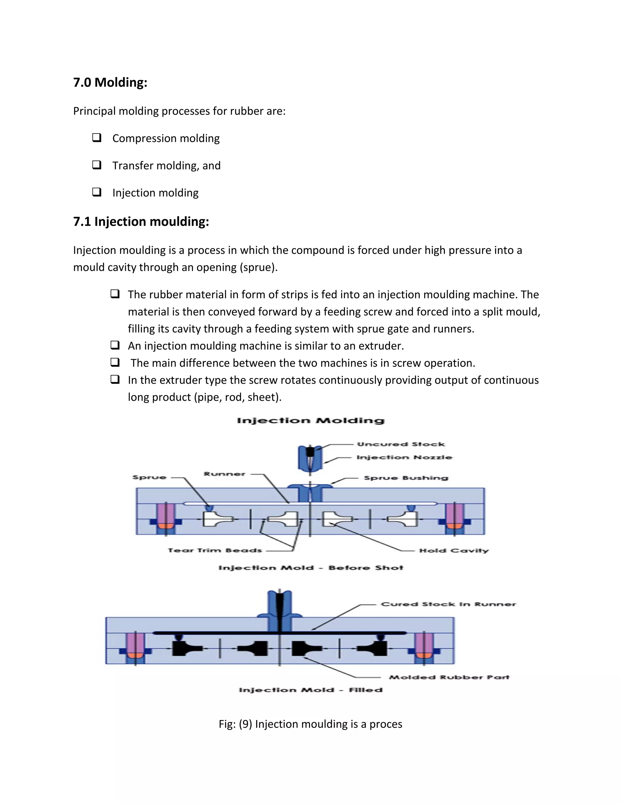 7.0 Molding:
Principal molding processes for rubber are:
 Compression molding
 Transfer molding, and
 Injection molding
7.1 Injection moulding:
Injection moulding is a process in which the compound is forced under high pressure into a
mould cavity through an opening (sprue).
 The rubber material in form of strips is fed into an injection moulding machine. The
material is then conveyed forward by a feeding screw and forced into a split mould,
filling its cavity through a feeding system with sprue gate and runners.
 An injection moulding machine is similar to an extruder.
 The main difference between the two machines is in screw operation.
 In the extruder type the screw rotates continuously providing output of continuous
long product (pipe, rod, sheet).
Fig: (9) Injection moulding is a proces
 