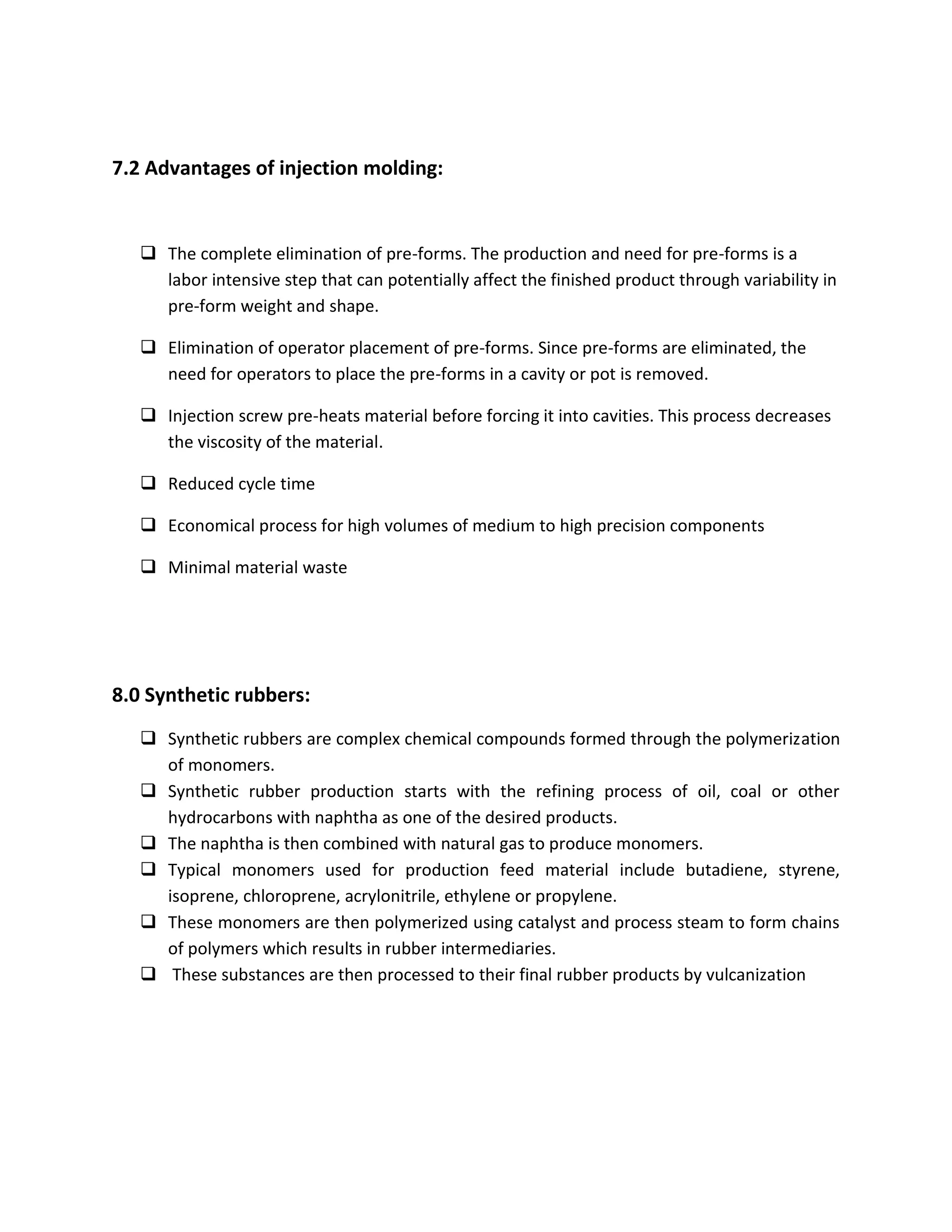 7.2 Advantages of injection molding:
 The complete elimination of pre-forms. The production and need for pre-forms is a
labor intensive step that can potentially affect the finished product through variability in
pre-form weight and shape.
 Elimination of operator placement of pre-forms. Since pre-forms are eliminated, the
need for operators to place the pre-forms in a cavity or pot is removed.
 Injection screw pre-heats material before forcing it into cavities. This process decreases
the viscosity of the material.
 Reduced cycle time
 Economical process for high volumes of medium to high precision components
 Minimal material waste
8.0 Synthetic rubbers:
 Synthetic rubbers are complex chemical compounds formed through the polymerization
of monomers.
 Synthetic rubber production starts with the refining process of oil, coal or other
hydrocarbons with naphtha as one of the desired products.
 The naphtha is then combined with natural gas to produce monomers.
 Typical monomers used for production feed material include butadiene, styrene,
isoprene, chloroprene, acrylonitrile, ethylene or propylene.
 These monomers are then polymerized using catalyst and process steam to form chains
of polymers which results in rubber intermediaries.
 These substances are then processed to their final rubber products by vulcanization
 