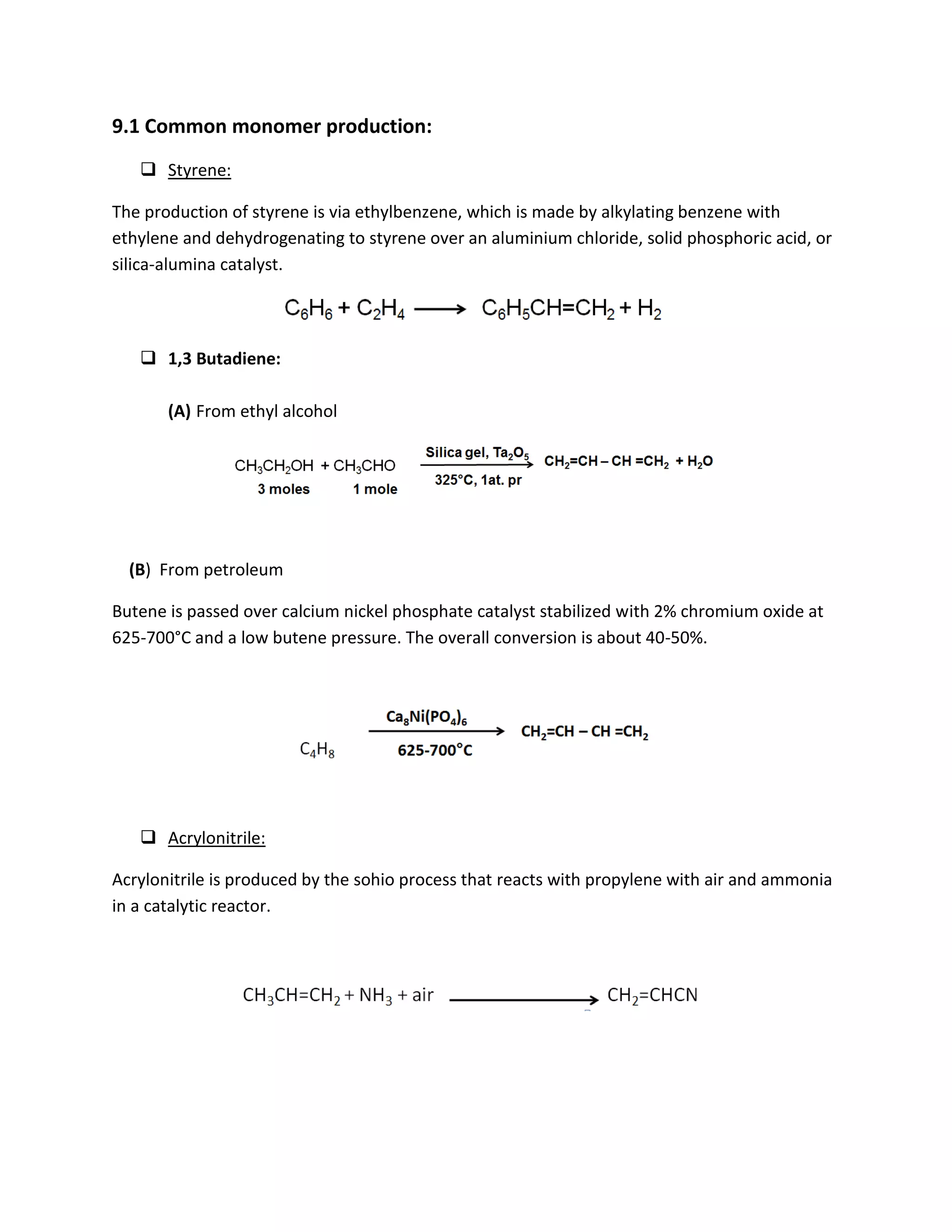 9.1 Common monomer production:
 Styrene:
The production of styrene is via ethylbenzene, which is made by alkylating benzene with
ethylene and dehydrogenating to styrene over an aluminium chloride, solid phosphoric acid, or
silica-alumina catalyst.
 1,3 Butadiene:
(A) From ethyl alcohol
(B) From petroleum
Butene is passed over calcium nickel phosphate catalyst stabilized with 2% chromium oxide at
625-700°C and a low butene pressure. The overall conversion is about 40-50%.
 Acrylonitrile:
Acrylonitrile is produced by the sohio process that reacts with propylene with air and ammonia
in a catalytic reactor.
 
