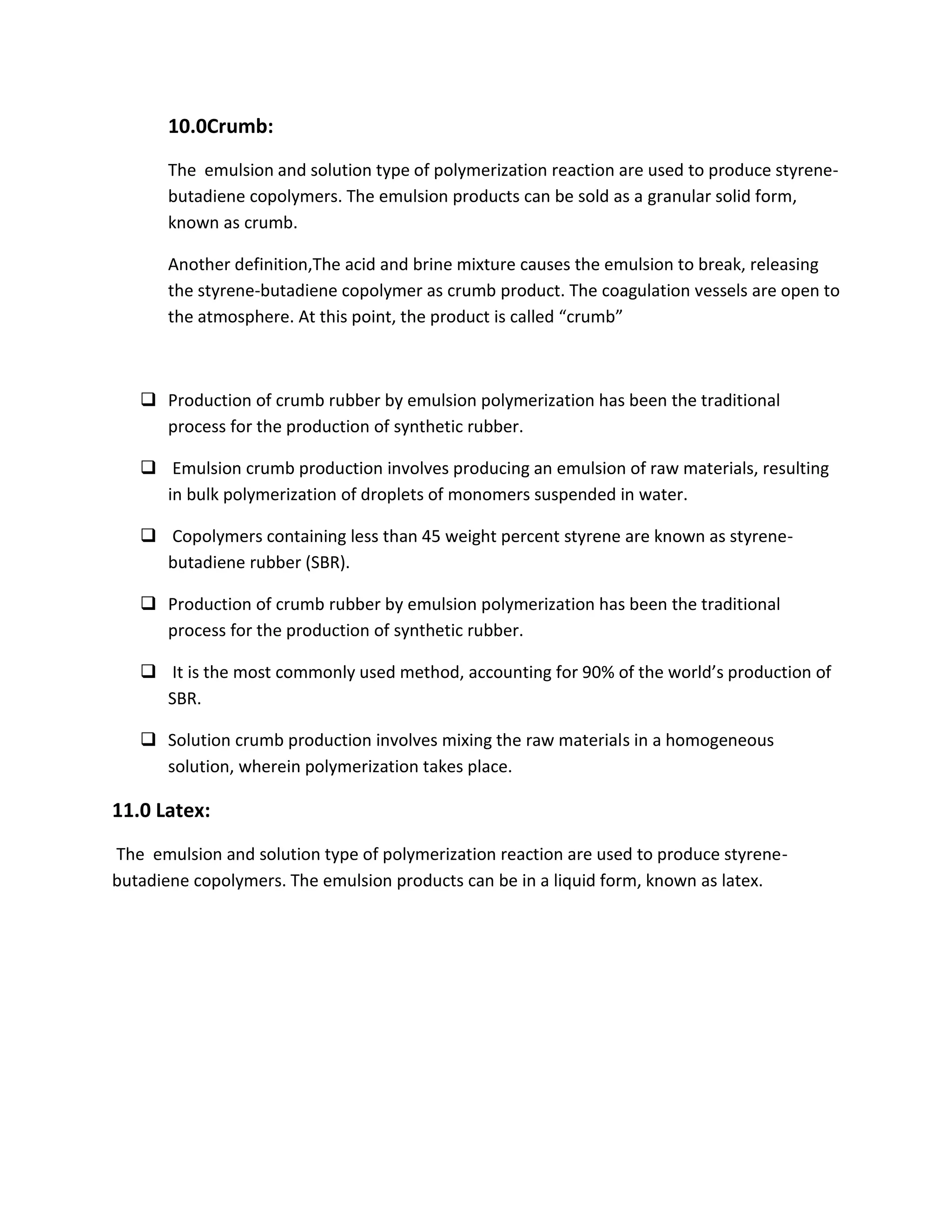 10.0Crumb:
The emulsion and solution type of polymerization reaction are used to produce styrene-
butadiene copolymers. The emulsion products can be sold as a granular solid form,
known as crumb.
Another definition,The acid and brine mixture causes the emulsion to break, releasing
the styrene-butadiene copolymer as crumb product. The coagulation vessels are open to
the atmosphere. At this point, the product is called “crumb”
 Production of crumb rubber by emulsion polymerization has been the traditional
process for the production of synthetic rubber.
 Emulsion crumb production involves producing an emulsion of raw materials, resulting
in bulk polymerization of droplets of monomers suspended in water.
 Copolymers containing less than 45 weight percent styrene are known as styrene-
butadiene rubber (SBR).
 Production of crumb rubber by emulsion polymerization has been the traditional
process for the production of synthetic rubber.
 It is the most commonly used method, accounting for 90% of the world’s production of
SBR.
 Solution crumb production involves mixing the raw materials in a homogeneous
solution, wherein polymerization takes place.
11.0 Latex:
The emulsion and solution type of polymerization reaction are used to produce styrene-
butadiene copolymers. The emulsion products can be in a liquid form, known as latex.
 