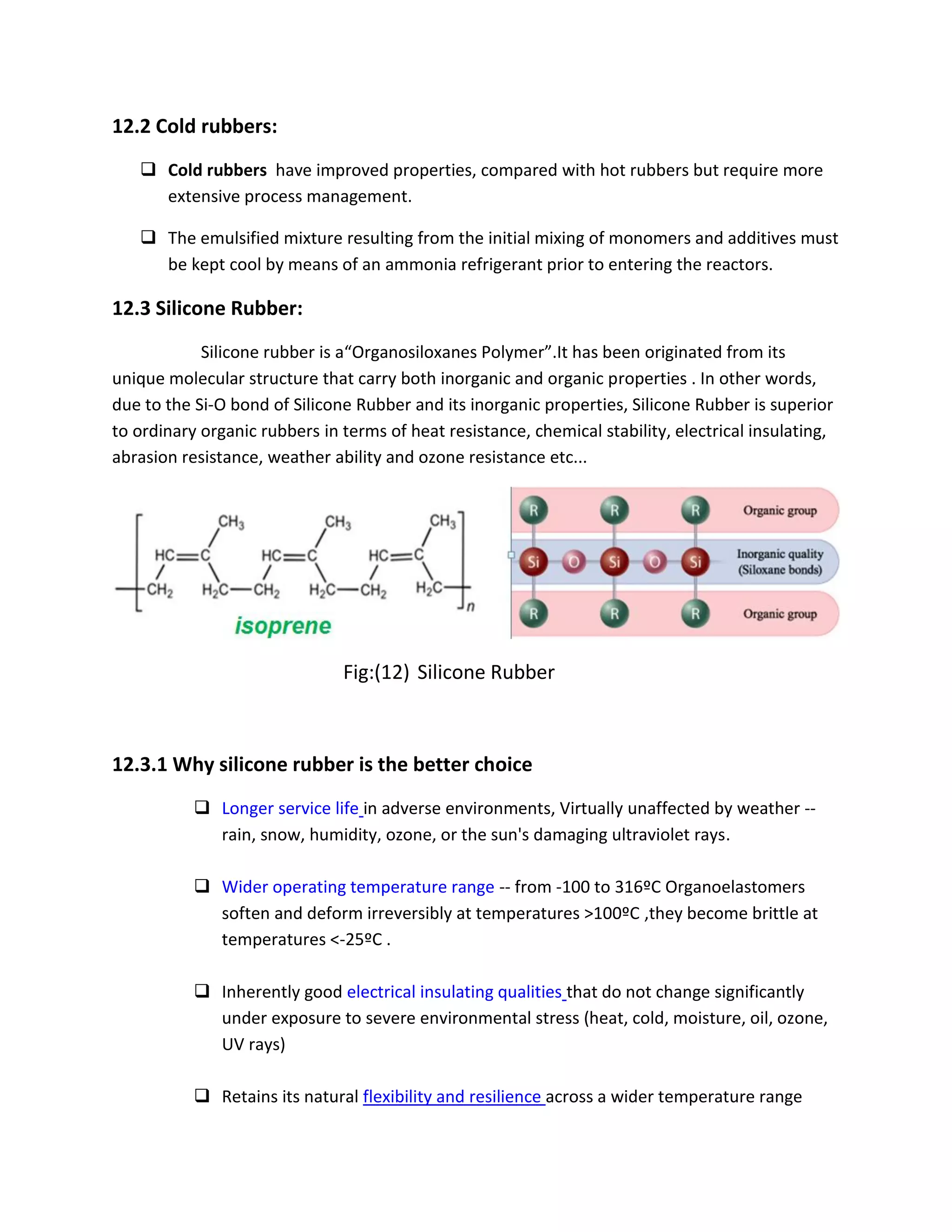 12.2 Cold rubbers:
 Cold rubbers have improved properties, compared with hot rubbers but require more
extensive process management.
 The emulsified mixture resulting from the initial mixing of monomers and additives must
be kept cool by means of an ammonia refrigerant prior to entering the reactors.
12.3 Silicone Rubber:
Silicone rubber is a“Organosiloxanes Polymer”.It has been originated from its
unique molecular structure that carry both inorganic and organic properties . In other words,
due to the Si-O bond of Silicone Rubber and its inorganic properties, Silicone Rubber is superior
to ordinary organic rubbers in terms of heat resistance, chemical stability, electrical insulating,
abrasion resistance, weather ability and ozone resistance etc...
Fig:(12) Silicone Rubber
12.3.1 Why silicone rubber is the better choice
 Longer service life in adverse environments, Virtually unaffected by weather --
rain, snow, humidity, ozone, or the sun's damaging ultraviolet rays.
 Wider operating temperature range -- from -100 to 316ºC Organoelastomers
soften and deform irreversibly at temperatures >100ºC ,they become brittle at
temperatures <-25ºC .
 Inherently good electrical insulating qualities that do not change significantly
under exposure to severe environmental stress (heat, cold, moisture, oil, ozone,
UV rays)
 Retains its natural flexibility and resilience across a wider temperature range
 