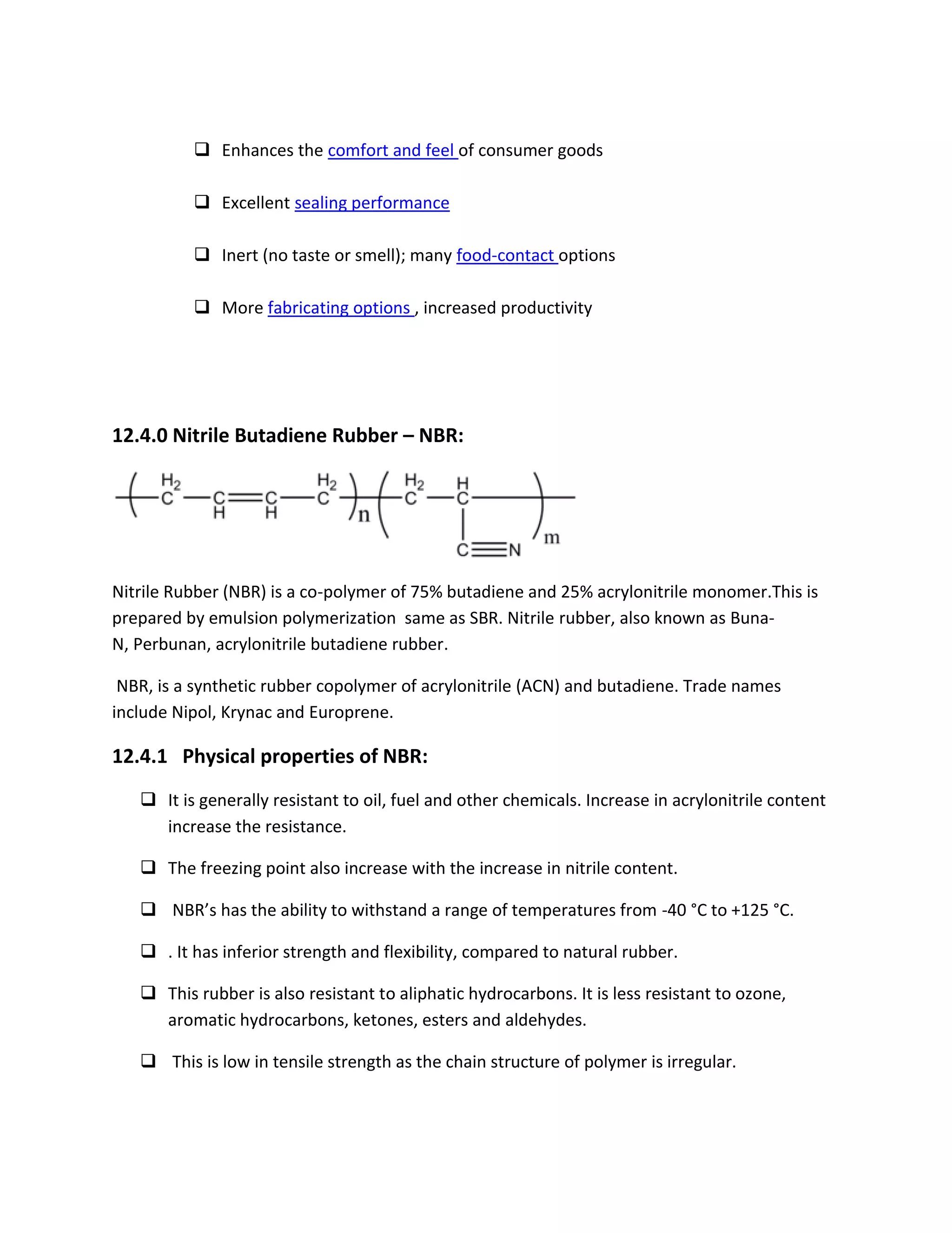  Enhances the comfort and feel of consumer goods
 Excellent sealing performance
 Inert (no taste or smell); many food-contact options
 More fabricating options , increased productivity
12.4.0 Nitrile Butadiene Rubber – NBR:
Nitrile Rubber (NBR) is a co-polymer of 75% butadiene and 25% acrylonitrile monomer.This is
prepared by emulsion polymerization same as SBR. Nitrile rubber, also known as Buna-
N, Perbunan, acrylonitrile butadiene rubber.
NBR, is a synthetic rubber copolymer of acrylonitrile (ACN) and butadiene. Trade names
include Nipol, Krynac and Europrene.
12.4.1 Physical properties of NBR:
 It is generally resistant to oil, fuel and other chemicals. Increase in acrylonitrile content
increase the resistance.
 The freezing point also increase with the increase in nitrile content.
 NBR’s has the ability to withstand a range of temperatures from -40 °C to +125 °C.
 . It has inferior strength and flexibility, compared to natural rubber.
 This rubber is also resistant to aliphatic hydrocarbons. It is less resistant to ozone,
aromatic hydrocarbons, ketones, esters and aldehydes.
 This is low in tensile strength as the chain structure of polymer is irregular.
 