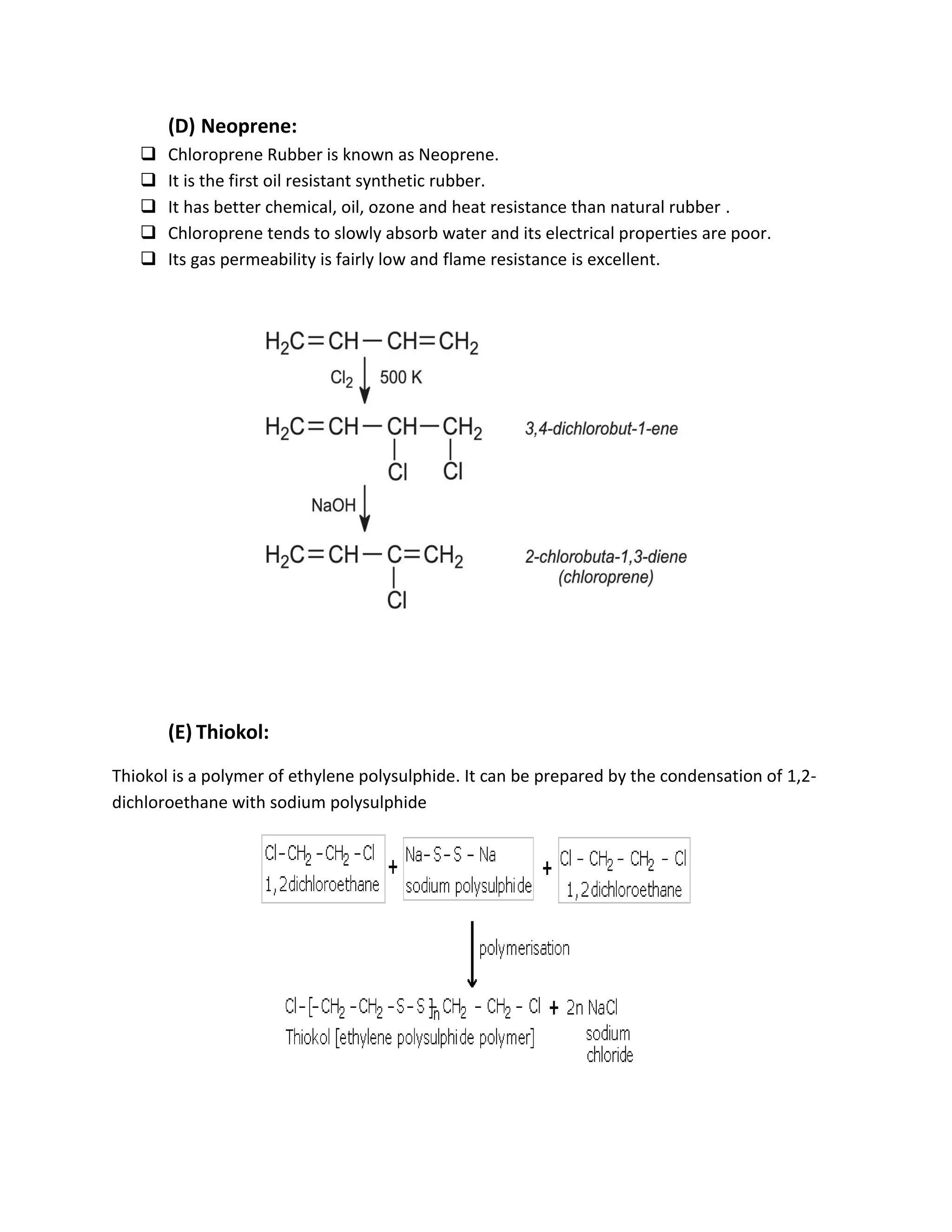 (D) Neoprene:
 Chloroprene Rubber is known as Neoprene.
 It is the first oil resistant synthetic rubber.
 It has better chemical, oil, ozone and heat resistance than natural rubber .
 Chloroprene tends to slowly absorb water and its electrical properties are poor.
 Its gas permeability is fairly low and flame resistance is excellent.
(E) Thiokol:
Thiokol is a polymer of ethylene polysulphide. It can be prepared by the condensation of 1,2-
dichloroethane with sodium polysulphide
 
