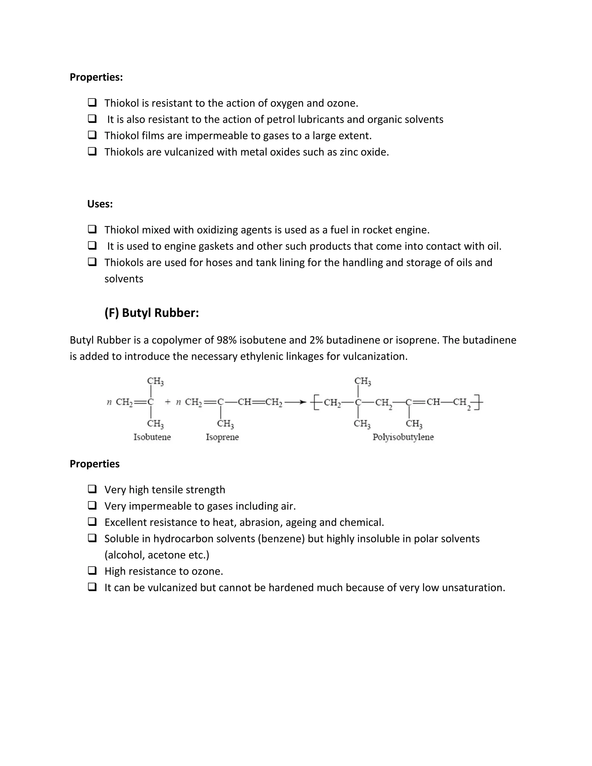 Properties:
 Thiokol is resistant to the action of oxygen and ozone.
 It is also resistant to the action of petrol lubricants and organic solvents
 Thiokol films are impermeable to gases to a large extent.
 Thiokols are vulcanized with metal oxides such as zinc oxide.
Uses:
 Thiokol mixed with oxidizing agents is used as a fuel in rocket engine.
 It is used to engine gaskets and other such products that come into contact with oil.
 Thiokols are used for hoses and tank lining for the handling and storage of oils and
solvents
(F) Butyl Rubber:
Butyl Rubber is a copolymer of 98% isobutene and 2% butadinene or isoprene. The butadinene
is added to introduce the necessary ethylenic linkages for vulcanization.
Properties
 Very high tensile strength
 Very impermeable to gases including air.
 Excellent resistance to heat, abrasion, ageing and chemical.
 Soluble in hydrocarbon solvents (benzene) but highly insoluble in polar solvents
(alcohol, acetone etc.)
 High resistance to ozone.
 It can be vulcanized but cannot be hardened much because of very low unsaturation.
 