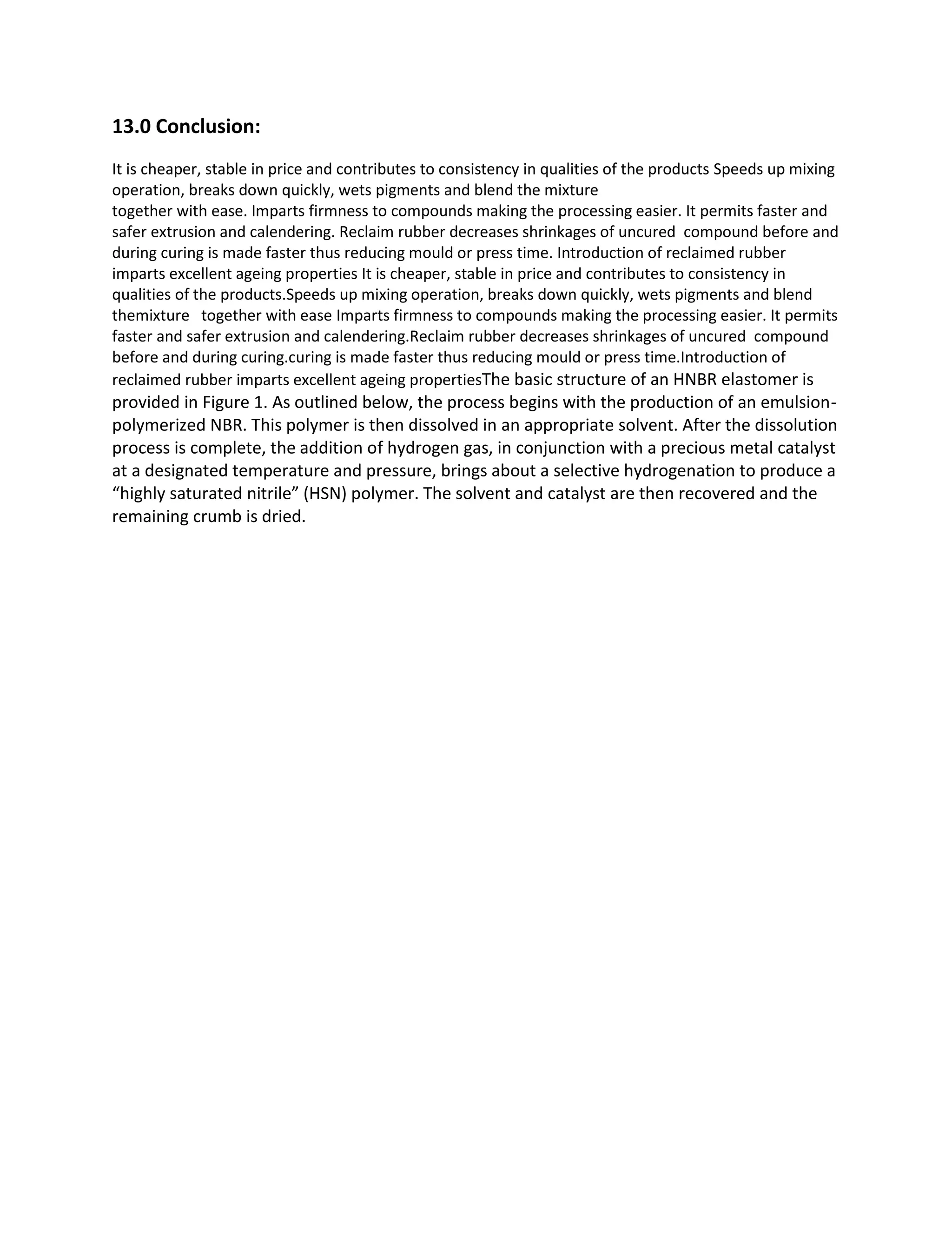13.0 Conclusion:
It is cheaper, stable in price and contributes to consistency in qualities of the products Speeds up mixing
operation, breaks down quickly, wets pigments and blend the mixture
together with ease. Imparts firmness to compounds making the processing easier. It permits faster and
safer extrusion and calendering. Reclaim rubber decreases shrinkages of uncured compound before and
during curing is made faster thus reducing mould or press time. Introduction of reclaimed rubber
imparts excellent ageing properties It is cheaper, stable in price and contributes to consistency in
qualities of the products.Speeds up mixing operation, breaks down quickly, wets pigments and blend
themixture together with ease Imparts firmness to compounds making the processing easier. It permits
faster and safer extrusion and calendering.Reclaim rubber decreases shrinkages of uncured compound
before and during curing.curing is made faster thus reducing mould or press time.Introduction of
reclaimed rubber imparts excellent ageing propertiesThe basic structure of an HNBR elastomer is
provided in Figure 1. As outlined below, the process begins with the production of an emulsion-
polymerized NBR. This polymer is then dissolved in an appropriate solvent. After the dissolution
process is complete, the addition of hydrogen gas, in conjunction with a precious metal catalyst
at a designated temperature and pressure, brings about a selective hydrogenation to produce a
“highly saturated nitrile” (HSN) polymer. The solvent and catalyst are then recovered and the
remaining crumb is dried.
 