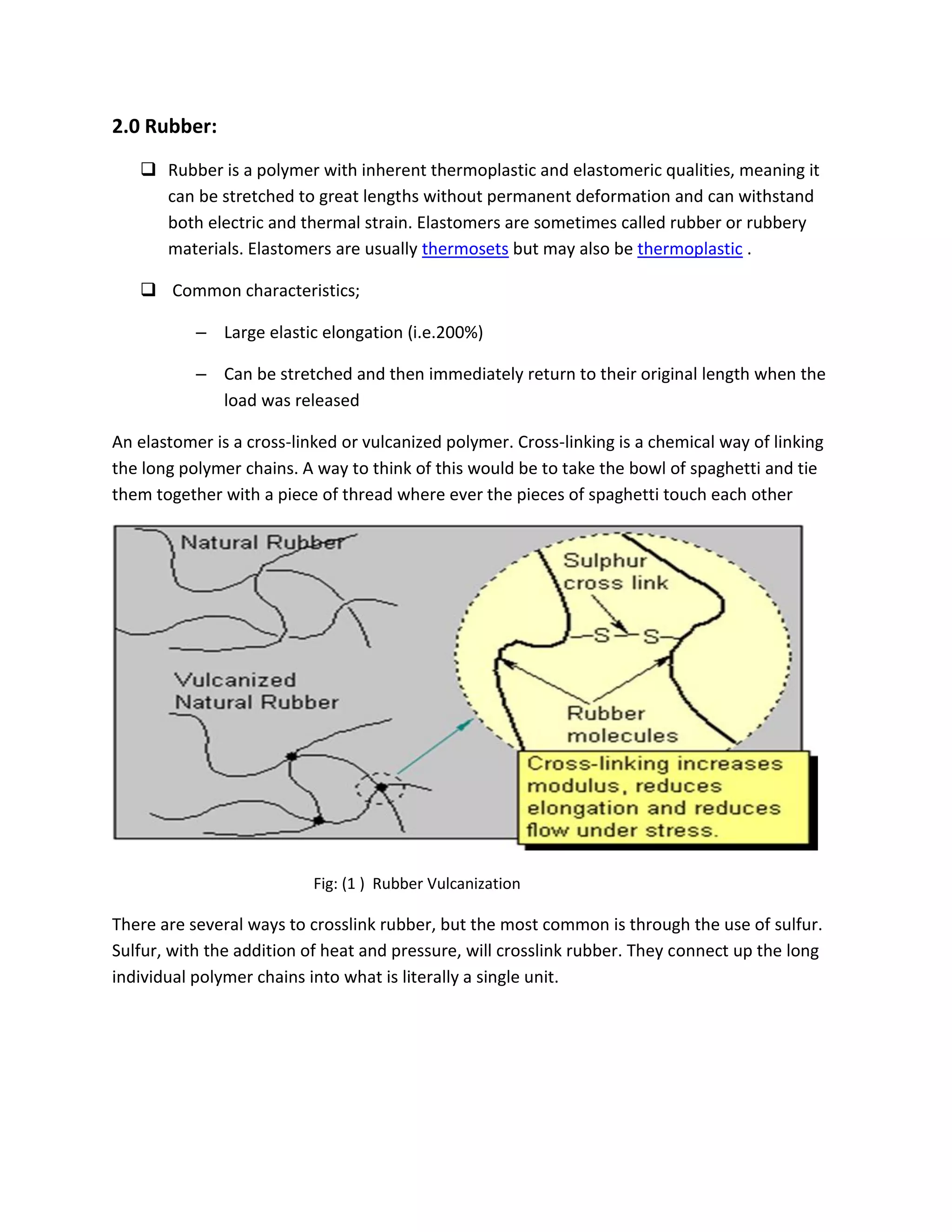 2.0 Rubber:
 Rubber is a polymer with inherent thermoplastic and elastomeric qualities, meaning it
can be stretched to great lengths without permanent deformation and can withstand
both electric and thermal strain. Elastomers are sometimes called rubber or rubbery
materials. Elastomers are usually thermosets but may also be thermoplastic .
 Common characteristics;
– Large elastic elongation (i.e.200%)
– Can be stretched and then immediately return to their original length when the
load was released
An elastomer is a cross-linked or vulcanized polymer. Cross-linking is a chemical way of linking
the long polymer chains. A way to think of this would be to take the bowl of spaghetti and tie
them together with a piece of thread where ever the pieces of spaghetti touch each other
Fig: (1 ) Rubber Vulcanization
There are several ways to crosslink rubber, but the most common is through the use of sulfur.
Sulfur, with the addition of heat and pressure, will crosslink rubber. They connect up the long
individual polymer chains into what is literally a single unit.
 