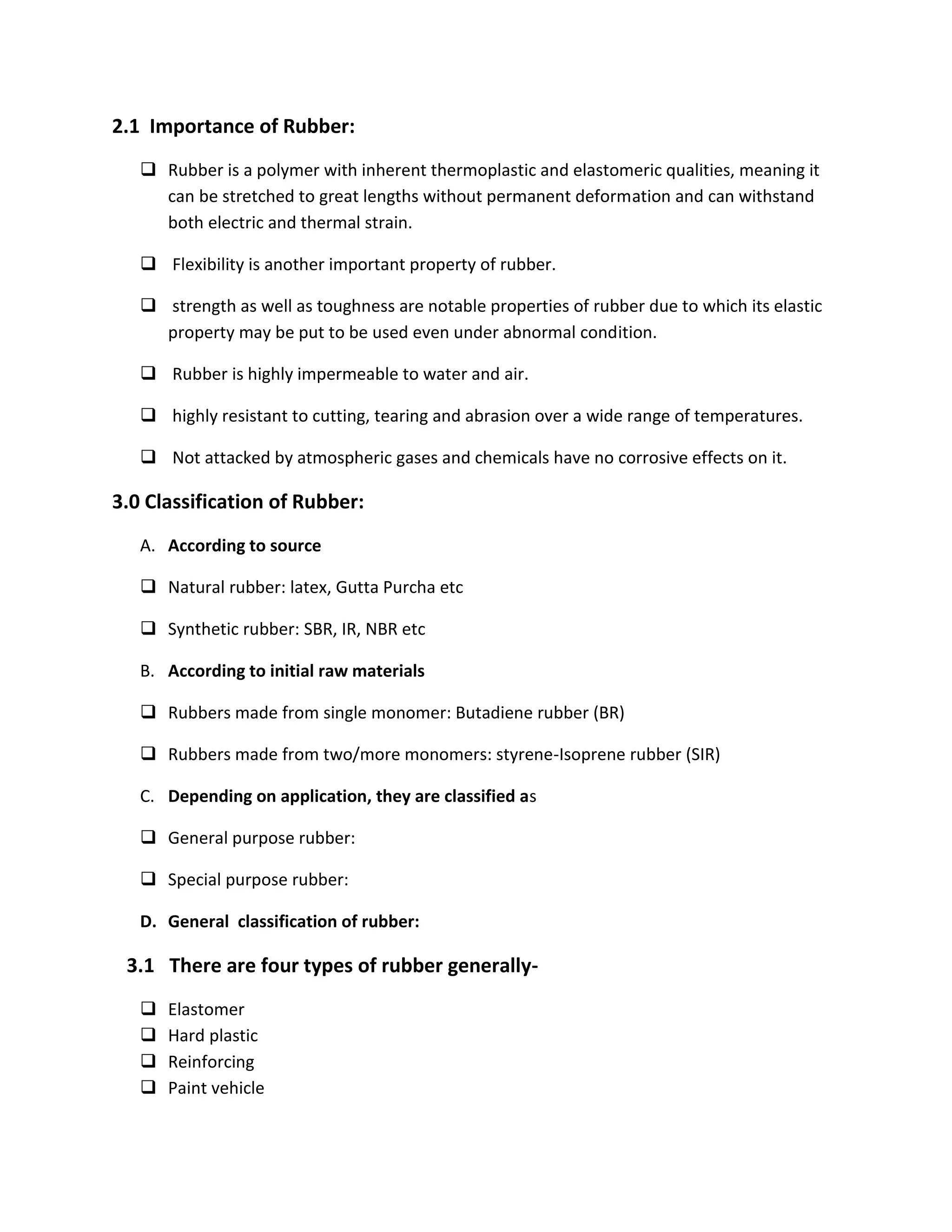2.1 Importance of Rubber:
 Rubber is a polymer with inherent thermoplastic and elastomeric qualities, meaning it
can be stretched to great lengths without permanent deformation and can withstand
both electric and thermal strain.
 Flexibility is another important property of rubber.
 strength as well as toughness are notable properties of rubber due to which its elastic
property may be put to be used even under abnormal condition.
 Rubber is highly impermeable to water and air.
 highly resistant to cutting, tearing and abrasion over a wide range of temperatures.
 Not attacked by atmospheric gases and chemicals have no corrosive effects on it.
3.0 Classification of Rubber:
A. According to source
 Natural rubber: latex, Gutta Purcha etc
 Synthetic rubber: SBR, IR, NBR etc
B. According to initial raw materials
 Rubbers made from single monomer: Butadiene rubber (BR)
 Rubbers made from two/more monomers: styrene-Isoprene rubber (SIR)
C. Depending on application, they are classified as
 General purpose rubber:
 Special purpose rubber:
D. General classification of rubber:
3.1 There are four types of rubber generally-
 Elastomer
 Hard plastic
 Reinforcing
 Paint vehicle
 