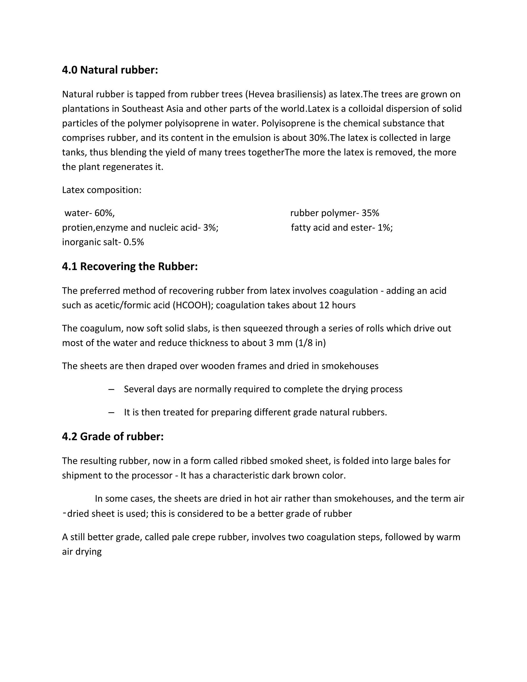 4.0 Natural rubber:
Natural rubber is tapped from rubber trees (Hevea brasiliensis) as latex.The trees are grown on
plantations in Southeast Asia and other parts of the world.Latex is a colloidal dispersion of solid
particles of the polymer polyisoprene in water. Polyisoprene is the chemical substance that
comprises rubber, and its content in the emulsion is about 30%.The latex is collected in large
tanks, thus blending the yield of many trees togetherThe more the latex is removed, the more
the plant regenerates it.
Latex composition:
water- 60%, rubber polymer- 35%
protien,enzyme and nucleic acid- 3%; fatty acid and ester- 1%;
inorganic salt- 0.5%
4.1 Recovering the Rubber:
The preferred method of recovering rubber from latex involves coagulation - adding an acid
such as acetic/formic acid (HCOOH); coagulation takes about 12 hours
The coagulum, now soft solid slabs, is then squeezed through a series of rolls which drive out
most of the water and reduce thickness to about 3 mm (1/8 in)
The sheets are then draped over wooden frames and dried in smokehouses
– Several days are normally required to complete the drying process
– It is then treated for preparing different grade natural rubbers.
4.2 Grade of rubber:
The resulting rubber, now in a form called ribbed smoked sheet, is folded into large bales for
shipment to the processor - It has a characteristic dark brown color.
In some cases, the sheets are dried in hot air rather than smokehouses, and the term air
‑dried sheet is used; this is considered to be a better grade of rubber
A still better grade, called pale crepe rubber, involves two coagulation steps, followed by warm
air drying
 
