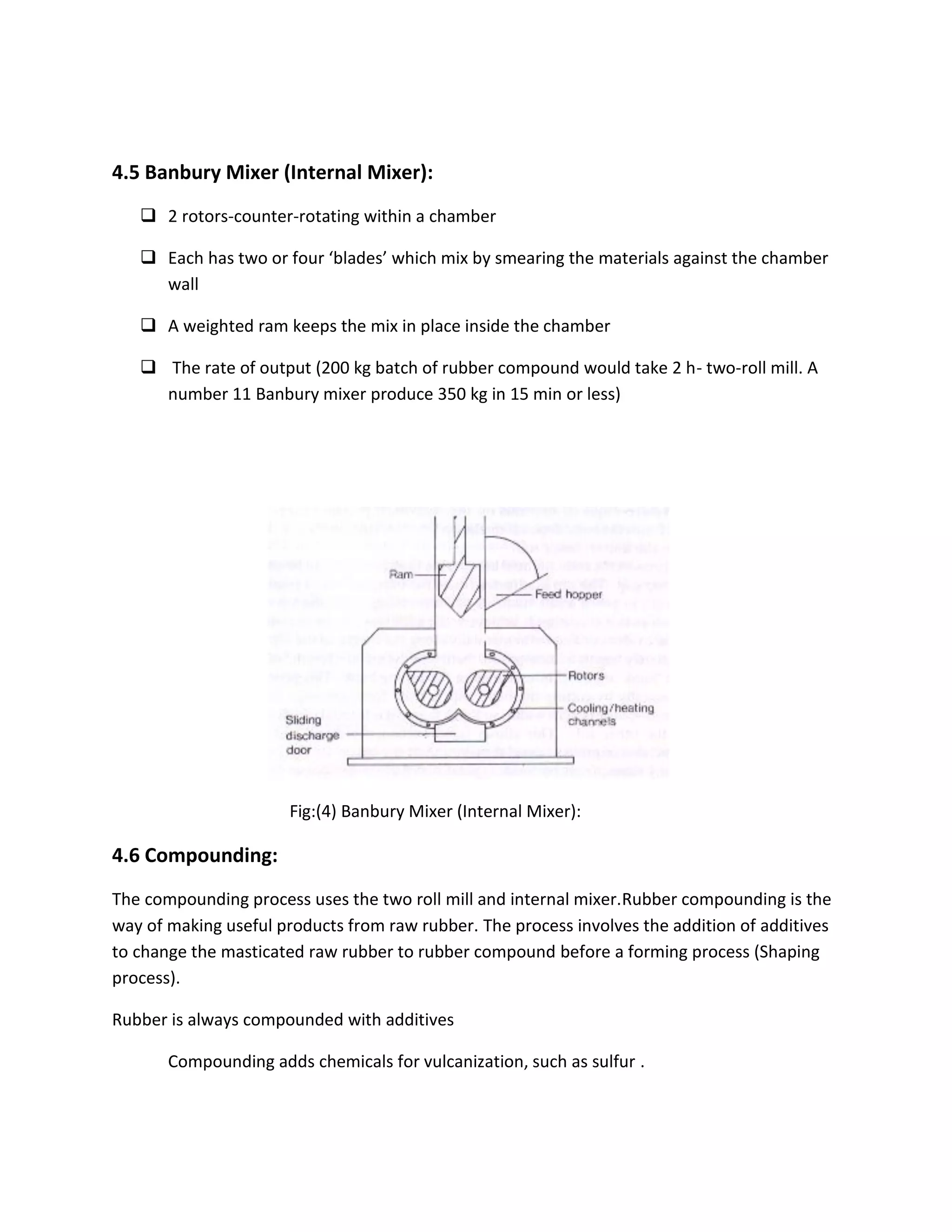 4.5 Banbury Mixer (Internal Mixer):
 2 rotors-counter-rotating within a chamber
 Each has two or four ‘blades’ which mix by smearing the materials against the chamber
wall
 A weighted ram keeps the mix in place inside the chamber
 The rate of output (200 kg batch of rubber compound would take 2 h- two-roll mill. A
number 11 Banbury mixer produce 350 kg in 15 min or less)
Fig:(4) Banbury Mixer (Internal Mixer):
4.6 Compounding:
The compounding process uses the two roll mill and internal mixer.Rubber compounding is the
way of making useful products from raw rubber. The process involves the addition of additives
to change the masticated raw rubber to rubber compound before a forming process (Shaping
process).
Rubber is always compounded with additives
Compounding adds chemicals for vulcanization, such as sulfur .
 