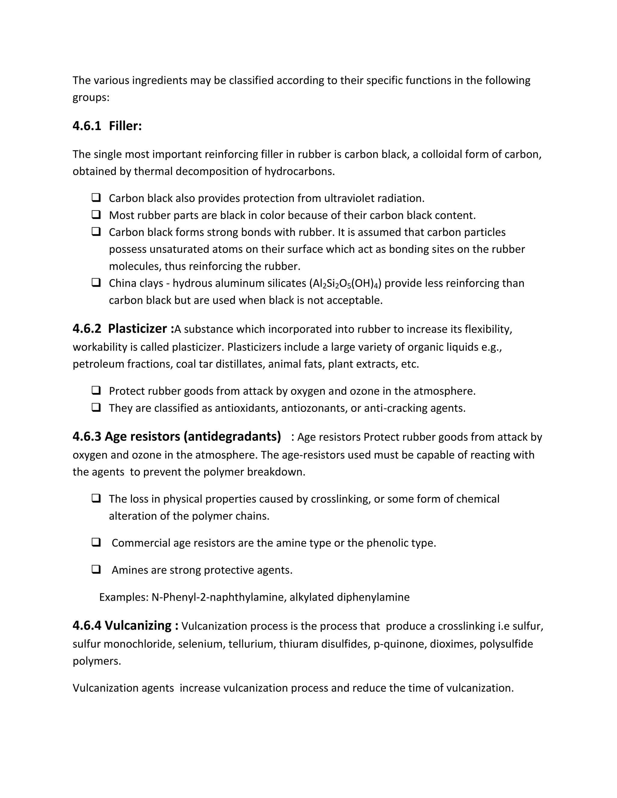 The various ingredients may be classified according to their specific functions in the following
groups:
4.6.1 Filler:
The single most important reinforcing filler in rubber is carbon black, a colloidal form of carbon,
obtained by thermal decomposition of hydrocarbons.
 Carbon black also provides protection from ultraviolet radiation.
 Most rubber parts are black in color because of their carbon black content.
 Carbon black forms strong bonds with rubber. It is assumed that carbon particles
possess unsaturated atoms on their surface which act as bonding sites on the rubber
molecules, thus reinforcing the rubber.
 China clays - hydrous aluminum silicates (Al2Si2O5(OH)4) provide less reinforcing than
carbon black but are used when black is not acceptable.
4.6.2 Plasticizer :A substance which incorporated into rubber to increase its flexibility,
workability is called plasticizer. Plasticizers include a large variety of organic liquids e.g.,
petroleum fractions, coal tar distillates, animal fats, plant extracts, etc.
 Protect rubber goods from attack by oxygen and ozone in the atmosphere.
 They are classified as antioxidants, antiozonants, or anti-cracking agents.
4.6.3 Age resistors (antidegradants) : Age resistors Protect rubber goods from attack by
oxygen and ozone in the atmosphere. The age-resistors used must be capable of reacting with
the agents to prevent the polymer breakdown.
 The loss in physical properties caused by crosslinking, or some form of chemical
alteration of the polymer chains.
 Commercial age resistors are the amine type or the phenolic type.
 Amines are strong protective agents.
Examples: N-Phenyl-2-naphthylamine, alkylated diphenylamine
4.6.4 Vulcanizing : Vulcanization process is the process that produce a crosslinking i.e sulfur,
sulfur monochloride, selenium, tellurium, thiuram disulfides, p-quinone, dioximes, polysulfide
polymers.
Vulcanization agents increase vulcanization process and reduce the time of vulcanization.
 