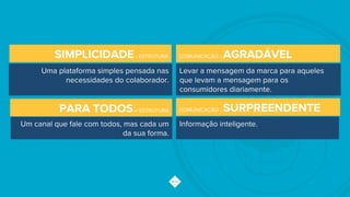 COMUNICAÇÃO - SURPREENDENTE
Informação inteligente.
COMUNICAÇÃO - AGRADÁVEL
Levar a mensagem da marca para aqueles
que levam a mensagem para os
consumidores diariamente.
PARA TODOS– ESTRUTURA
Um canal que fale com todos, mas cada um
da sua forma.
SIMPLICIDADE- ESTRUTURA
Uma plataforma simples pensada nas
necessidades do colaborador.
 