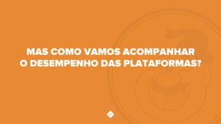 MAS COMO VAMOS ACOMPANHAR
O DESEMPENHO DAS PLATAFORMAS?
 