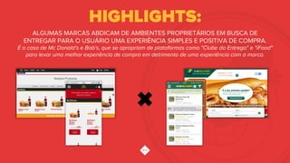HIGHLIGHTS:
ALGUMAS MARCAS ABDICAM DE AMBIENTES PROPRIETÁRIOS EM BUSCA DE
ENTREGAR PARA O USUÁRIO UMA EXPERIÊNCIA SIMPLES E POSITIVA DE COMPRA.
É o caso de Mc Donald's e Bob's, que se apropriam de plataformas como "Clube da Entrega" e "iFood"
para levar uma melhor experiência de compra em detrimento de uma experiência com a marca.
 