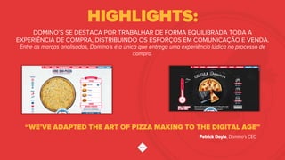 HIGHLIGHTS:
“WE’VE ADAPTED THE ART OF PIZZA MAKING TO THE DIGITAL AGE”
DOMINO’S SE DESTACA POR TRABALHAR DE FORMA EQUILIBRADA TODA A
EXPERIÊNCIA DE COMPRA, DISTRIBUINDO OS ESFORÇOS EM COMUNICAÇÃO E VENDA.
Entre as marcas analisadas, Domino’s é a única que entrega uma experiência lúdica no processo de
compra.
Patrick Doyle, Domino’s CEO
 