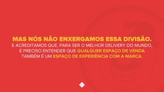 MAS NÓS NÃO ENXERGAMOS ESSA DIVISÃO.
E ACREDITAMOS QUE, PARA SER O MELHOR DELIVERY DO MUNDO,
É PRECISO ENTENDER QUE QUALQUER ESPAÇO DE VENDA
TAMBÉM É UM ESPAÇO DE EXPERIÊNCIA COM A MARCA.
 