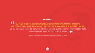 INSIGHT
EU NÃO GOSTO DESSAS COISAS QUE SÃO SEPARADAS, SABE? O
INSTITUCIONAL (SEPARADO) DO PRODUTO. PARA MIM É A MESMA COISA.
Se eu estou procurando por uma comida, eu não quero saber as informações dela
se eu não tiver a opção de comprar junto.
“!
”!FONTE: Pesquisa de Usabilidade, Danielle Queiroz, 26 anos!
 