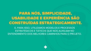 E, PARA ISSO, UTILIZAMOS MODELOS E PROCESSOS
ESTRATÉGICOS E TÁTICOS QUE NOS AUXILIAM NO
ENTENDIMENTO DOS MELHORES CAMINHOS PARA O PROJETO.
PARA NÓS, SIMPLICIDADE,
USABILIDADE E EXPERIÊNCIA SÃO
CONSTRUÍDAS ESTRATEGICAMENTE.!
 