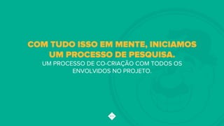 COM TUDO ISSO EM MENTE, INICIAMOS
UM PROCESSO DE PESQUISA.
UM PROCESSO DE CO-CRIAÇÃO COM TODOS OS
ENVOLVIDOS NO PROJETO.
 