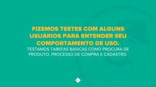 FIZEMOS TESTES COM ALGUNS
USUÁRIOS PARA ENTENDER SEU
COMPORTAMENTO DE USO.
TESTAMOS TAREFAS BÁSICAS COMO PROCURA DE
PRODUTO, PROCESSO DE COMPRA E CADASTRO.
 