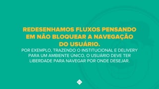REDESENHAMOS FLUXOS PENSANDO
EM NÃO BLOQUEAR A NAVEGAÇÃO
DO USUÁRIO.
POR EXEMPLO, TRAZENDO O INSTITUCIONAL E DELIVERY
PARA UM AMBIENTE ÚNICO, O USUÁRIO DEVE TER
LIBERDADE PARA NAVEGAR POR ONDE DESEJAR.!
 